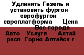 Удлинить Газель и установить фургон, еврофургон ( европлатформа ) › Цена ­ 30 000 - Все города Авто » Услуги   . Алтай респ.,Горно-Алтайск г.